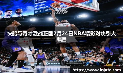 快船与奇才激战正酣2月24日NBA精彩对决引人瞩目